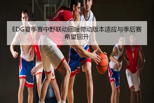 EDG夏季赛中野联动回暖带动版本适应与季后赛希望回升