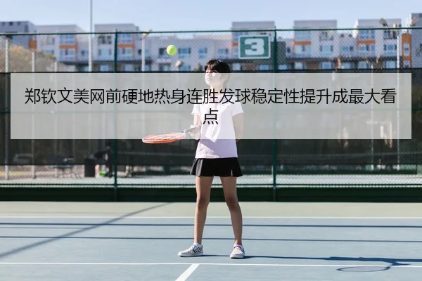 郑钦文美网前硬地热身连胜发球稳定性提升成最大看点