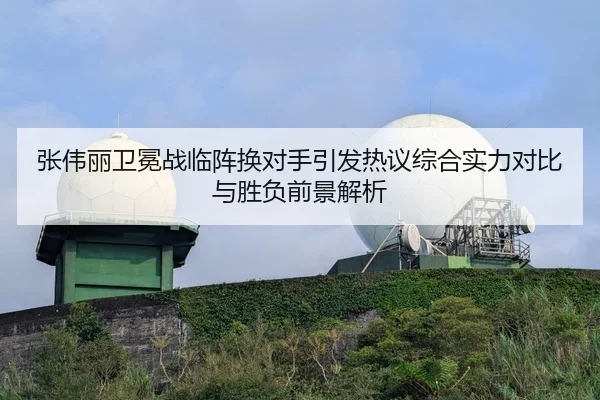 张伟丽卫冕战临阵换对手引发热议综合实力对比与胜负前景解析